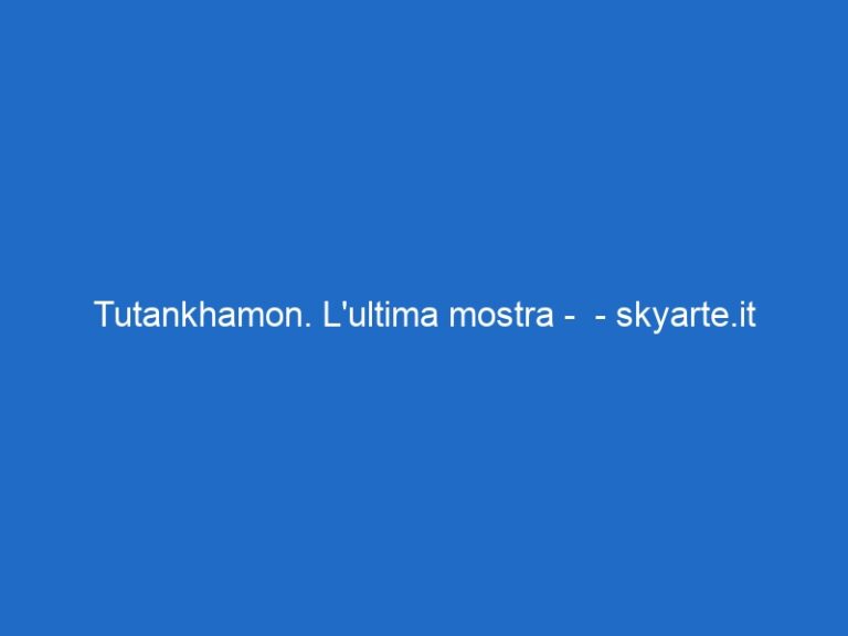 Tutankhamon. L’ultima mostra –  – skyarte.it